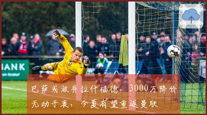 巴萨或放弃拉什福德，3000万降价无动于衷，今夏有望重返曼联