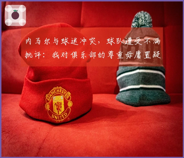 内马尔与球迷冲突，球队遭受不满批评：我对俱乐部的尊重毋庸置疑