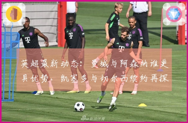 英超最新动态：曼城与阿森纳谁更具优势，凯塞多与切尔西续约再探