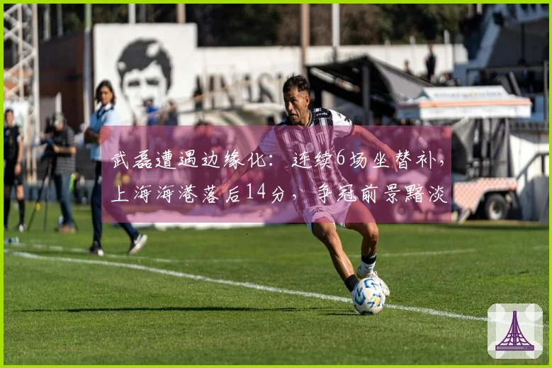 武磊遭遇边缘化：连续6场坐替补，上海海港落后14分，争冠前景黯淡