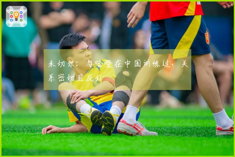 米切尔：与哈登在中国训练过，关系密切且友好