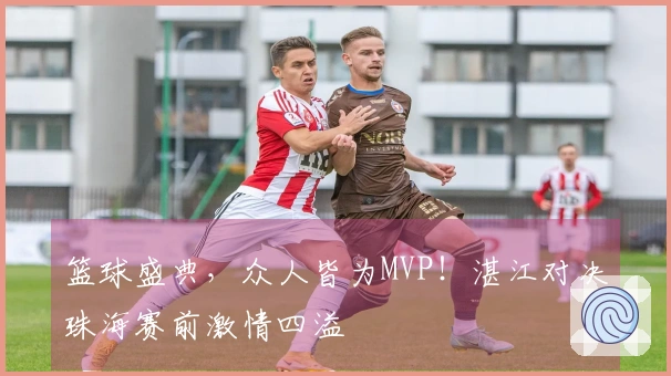 篮球盛典，众人皆为MVP！湛江对决珠海赛前激情四溢