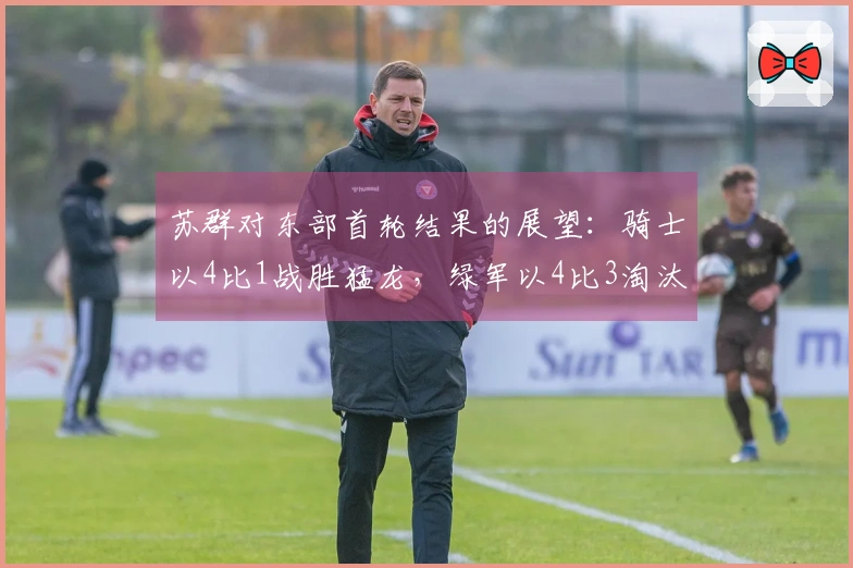 苏群对东部首轮结果的展望：骑士以4比1战胜猛龙，绿军以4比3淘汰76人，活塞以4比1击败魔术