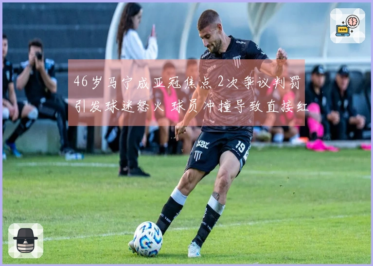 46岁马宁成亚冠焦点 2次争议判罚引发球迷怒火 球员冲撞导致直接红牌