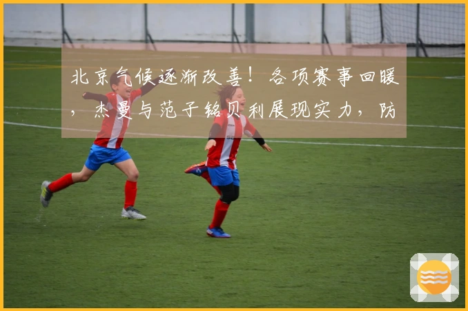 北京气候逐渐改善！各项赛事回暖，杰曼与范子铭贝利展现实力，防守层面也有提升