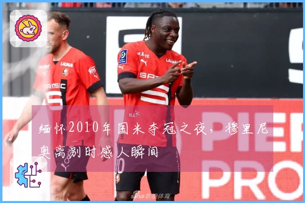 缅怀2010年国米夺冠之夜，穆里尼奥离别时感人瞬间