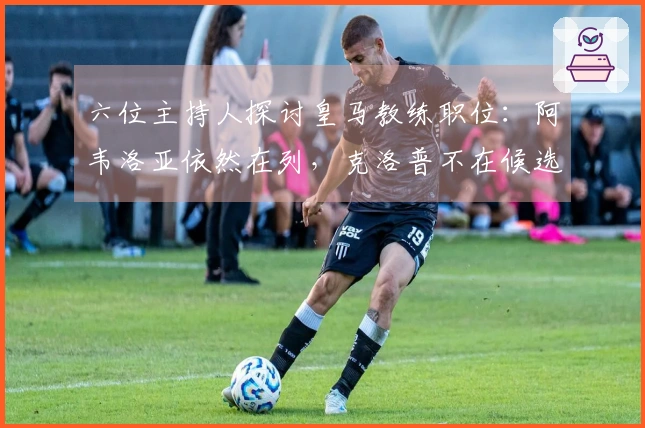 六位主持人探讨皇马教练职位：阿韦洛亚依然在列，克洛普不在候选名单
