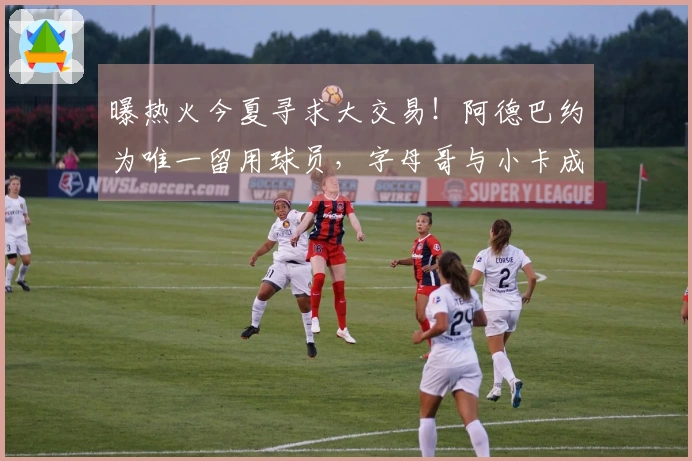 曝热火今夏寻求大交易！阿德巴约为唯一留用球员，字母哥与小卡成热门目标