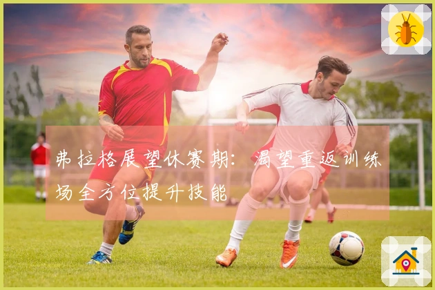 弗拉格展望休赛期：渴望重返训练场全方位提升技能