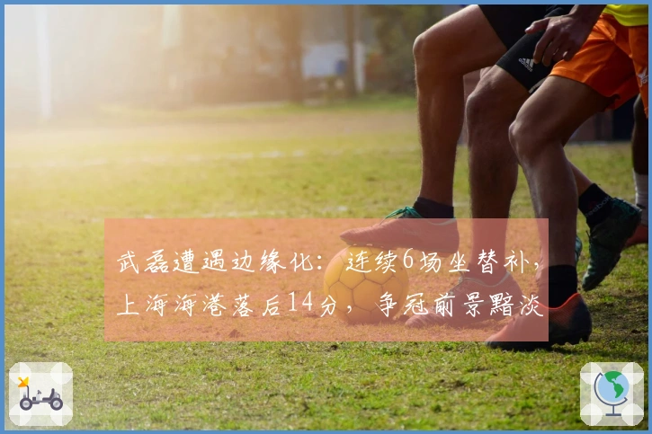 武磊遭遇边缘化：连续6场坐替补，上海海港落后14分，争冠前景黯淡