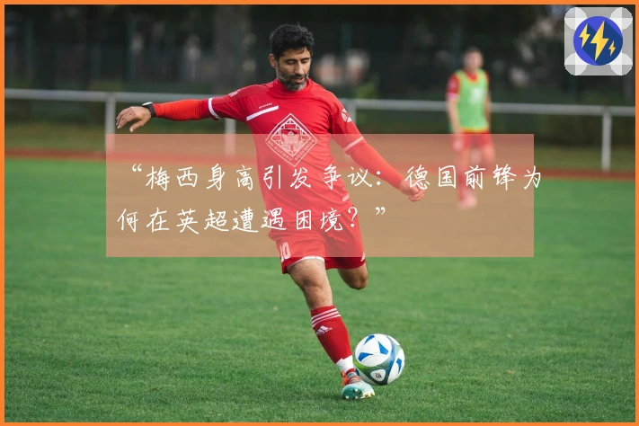 “梅西身高引发争议：德国前锋为何在英超遭遇困境？”