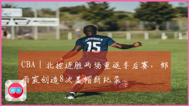 CBA｜北控连胜两场重返季后赛，邹雨宸创造8次盖帽新纪录